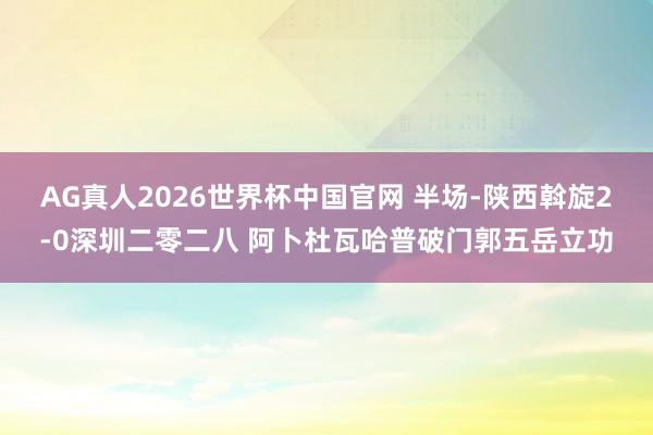 AG真人2026世界杯中国官网 半场-陕西斡旋2-0深圳二零二八 阿卜杜瓦哈普破门郭五岳立功