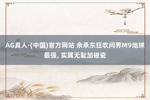 AG真人·(中国)官方网站 余承东狂吹问界M9地球最强， 实属无耻加碰瓷