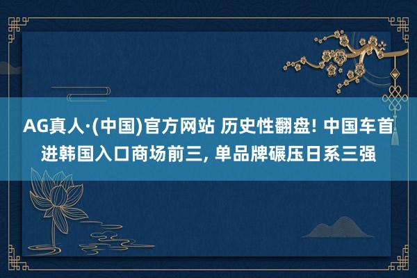 AG真人·(中国)官方网站 历史性翻盘! 中国车首进韩国入口商场前三， 单品牌碾压日系三强