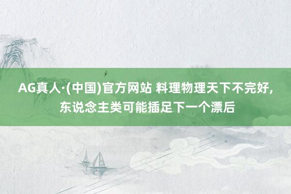 AG真人·(中国)官方网站 料理物理天下不完好, 东说念主类可能插足下一个漂后