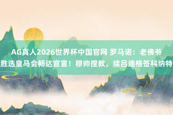 AG真人2026世界杯中国官网 罗马诺:老佛爷胜选皇马会畅达官宣!穆帅捏教,续吕迪格签科纳特