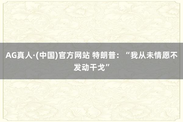 AG真人·(中国)官方网站 特朗普：“我从未情愿不发动干戈”