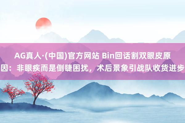 AG真人·(中国)官方网站 Bin回话割双眼皮原因：非眼疾而是倒睫困扰，术后景象引战队收货进步