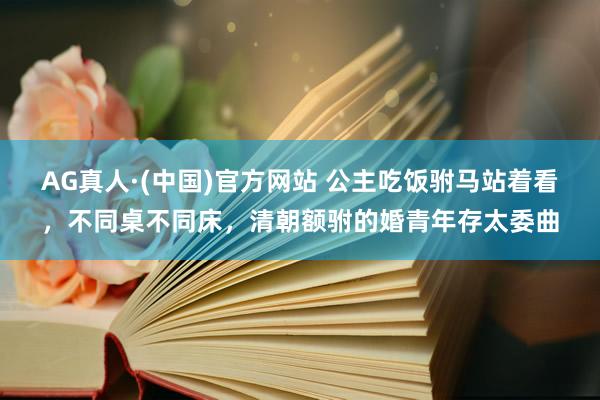 AG真人·(中国)官方网站 公主吃饭驸马站着看，不同桌不同床，清朝额驸的婚青年存太委曲
