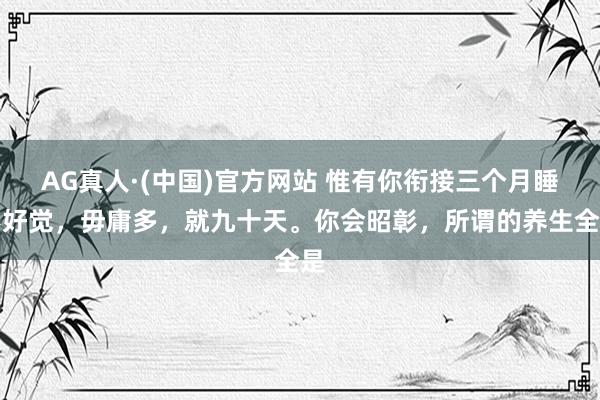 AG真人·(中国)官方网站 惟有你衔接三个月睡不好觉，毋庸多，就九十天。你会昭彰，所谓的养生全是