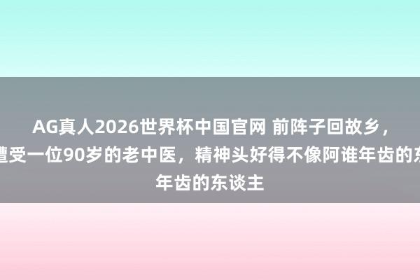 AG真人2026世界杯中国官网 前阵子回故乡，有时遭受一位90岁的老中医，精神头好得不像阿谁年齿的东谈主