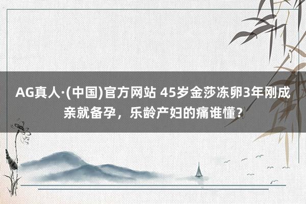 AG真人·(中国)官方网站 45岁金莎冻卵3年刚成亲就备孕，乐龄产妇的痛谁懂？