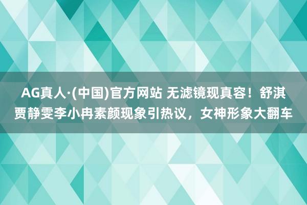 AG真人·(中国)官方网站 无滤镜现真容！舒淇贾静雯李小冉素颜现象引热议，女神形象大翻车