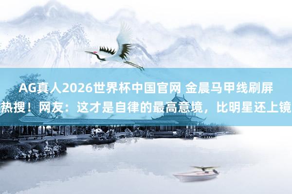 AG真人2026世界杯中国官网 金晨马甲线刷屏热搜！网友：这才是自律的最高意境，比明星还上镜