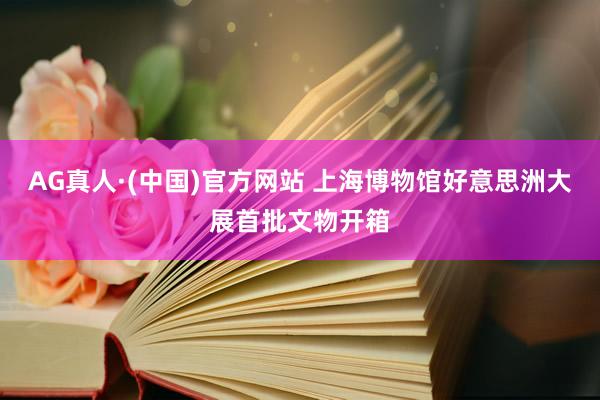 AG真人·(中国)官方网站 上海博物馆好意思洲大展首批文物开箱
