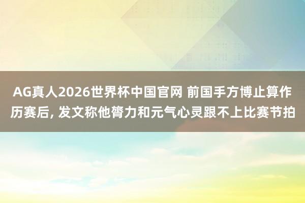 AG真人2026世界杯中国官网 前国手方博止算作历赛后， 发文称他膂力和元气心灵跟不上比赛节拍