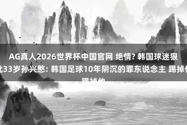 AG真人2026世界杯中国官网 绝情? 韩国球迷狠批33岁孙兴慜: 韩国足球10年阴沉的罪东说念主 踢掉他