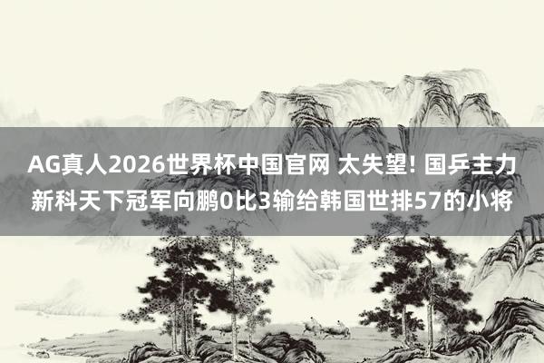 AG真人2026世界杯中国官网 太失望! 国乒主力新科天下冠军向鹏0比3输给韩国世排57的小将