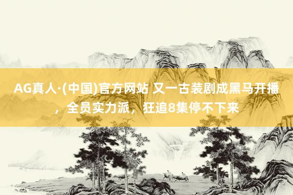 AG真人·(中国)官方网站 又一古装剧成黑马开播，全员实力派，狂追8集停不下来