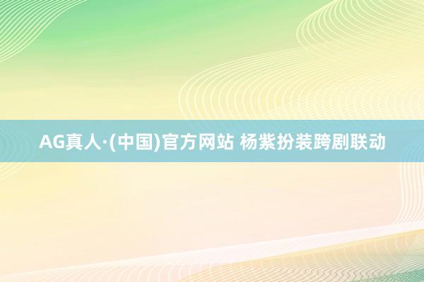 AG真人·(中国)官方网站 杨紫扮装跨剧联动
