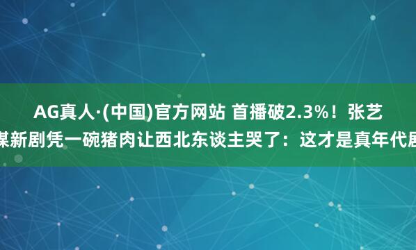 AG真人·(中国)官方网站 首播破2.3%!张艺谋新剧凭一碗猪肉让西北东谈主哭了:这才是真年代剧