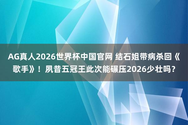 AG真人2026世界杯中国官网 结石姐带病杀回《歌手》！夙昔五冠王此次能碾压2026少壮吗？
