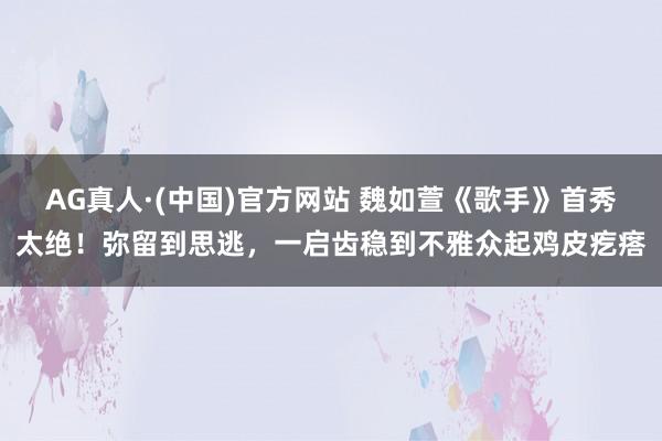 AG真人·(中国)官方网站 魏如萱《歌手》首秀太绝！弥留到思逃，一启齿稳到不雅众起鸡皮疙瘩