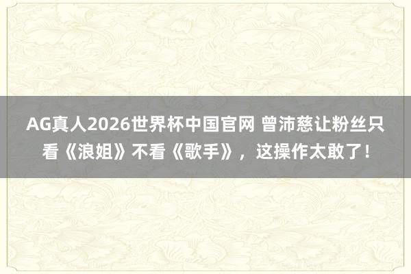 AG真人2026世界杯中国官网 曾沛慈让粉丝只看《浪姐》不看《歌手》,这操作太敢了!