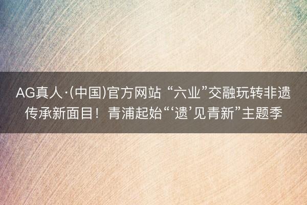 AG真人·(中国)官方网站 “六业”交融玩转非遗传承新面目！青浦起始“‘遗’见青新”主题季