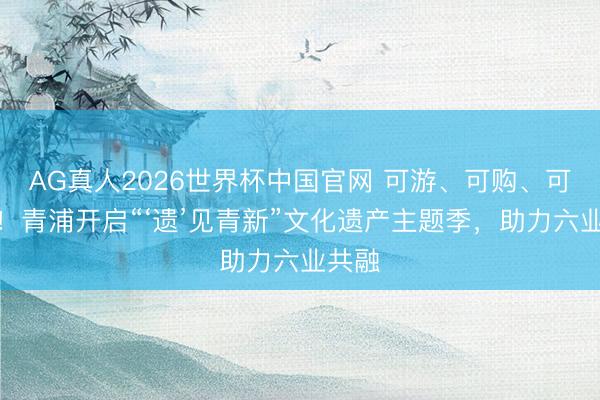 AG真人2026世界杯中国官网 可游、可购、可体验！青浦开启“‘遗’见青新”文化遗产主题季，助力六业共融