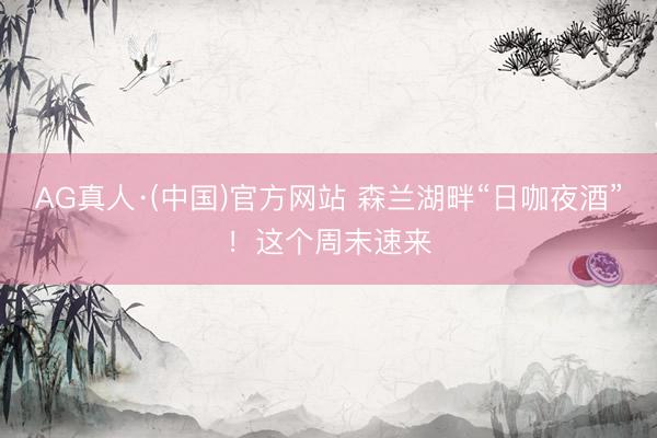 AG真人·(中国)官方网站 森兰湖畔“日咖夜酒”！这个周末速来