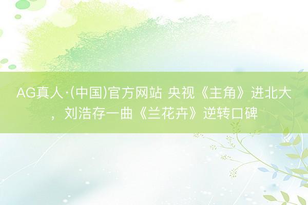 AG真人·(中国)官方网站 央视《主角》进北大，刘浩存一曲《兰花卉》逆转口碑