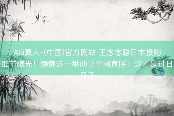 AG真人·(中国)官方网站 王念念聪日本接吻照细节曝光！懒懒这一举动让全网直呼：这才是过日子