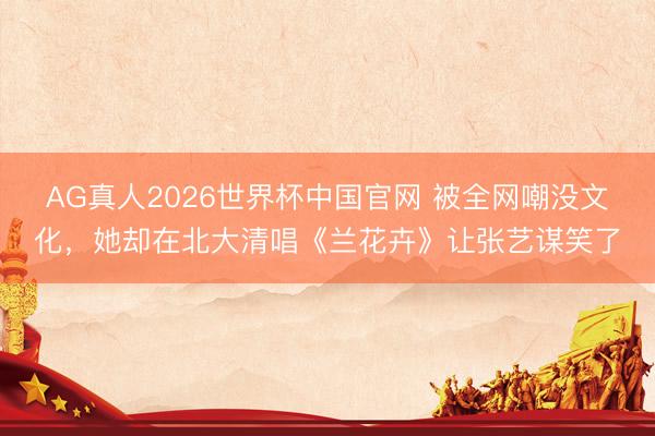 AG真人2026世界杯中国官网 被全网嘲没文化，她却在北大清唱《兰花卉》让张艺谋笑了