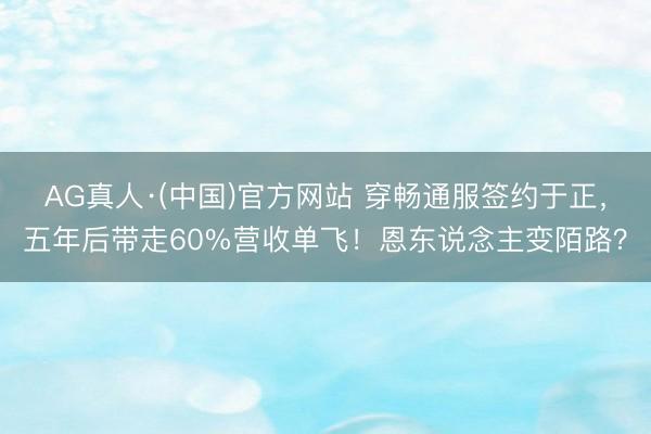 AG真人·(中国)官方网站 穿畅通服签约于正，五年后带走60%营收单飞！恩东说念主变陌路？