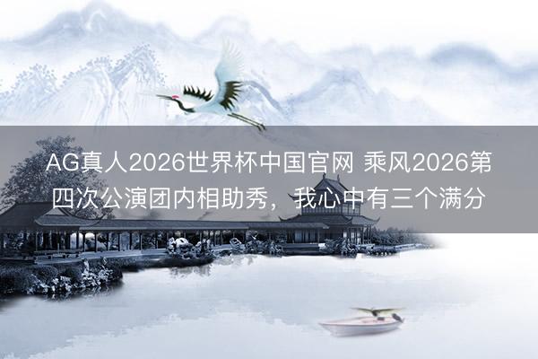 AG真人2026世界杯中国官网 乘风2026第四次公演团内相助秀，我心中有三个满分