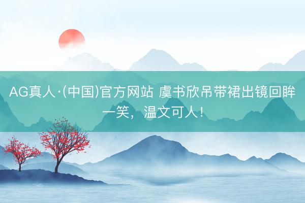 AG真人·(中国)官方网站 虞书欣吊带裙出镜回眸一笑，温文可人！