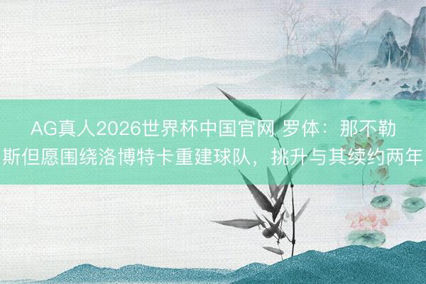 AG真人2026世界杯中国官网 罗体：那不勒斯但愿围绕洛博特卡重建球队，挑升与其续约两年