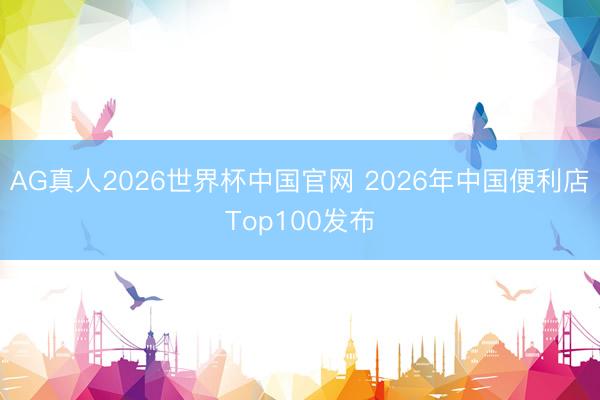 AG真人2026世界杯中国官网 2026年中国便利店Top100发布