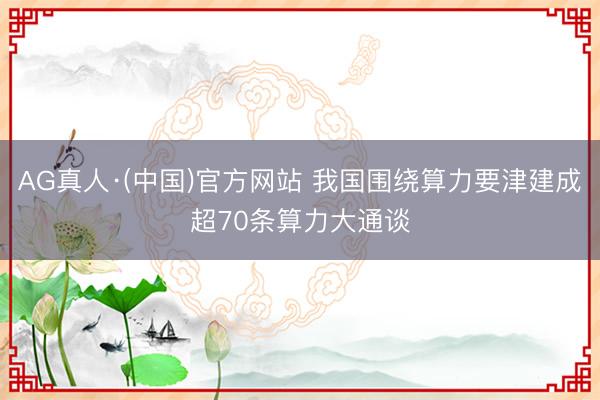 AG真人·(中国)官方网站 我国围绕算力要津建成超70条算力大通谈
