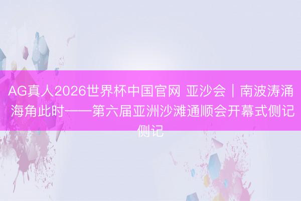 AG真人2026世界杯中国官网 亚沙会｜南波涛涌 海角此时——第六届亚洲沙滩通顺会开幕式侧记