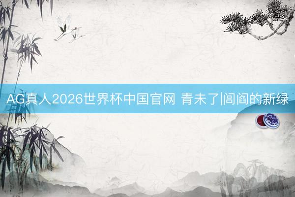 AG真人2026世界杯中国官网 青未了|闾阎的新绿