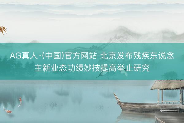 AG真人·(中国)官方网站 北京发布残疾东说念主新业态功绩妙技提高举止研究