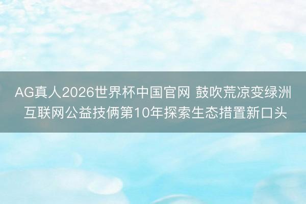 AG真人2026世界杯中国官网 鼓吹荒凉变绿洲 互联网公益技俩第10年探索生态措置新口头