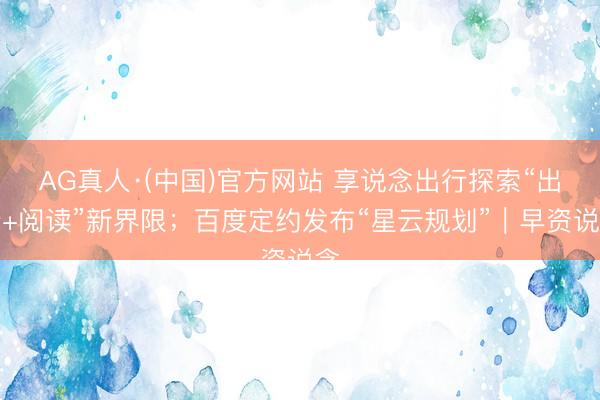 AG真人·(中国)官方网站 享说念出行探索“出行+阅读”新界限；百度定约发布“星云规划”｜早资说念