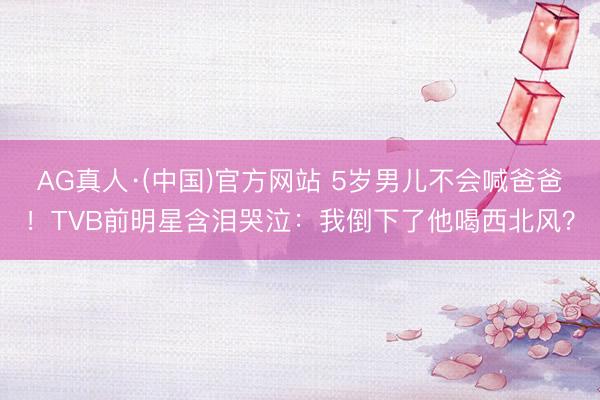AG真人·(中国)官方网站 5岁男儿不会喊爸爸！TVB前明星含泪哭泣：我倒下了他喝西北风？