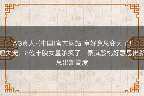 AG真人·(中国)官方网站 审好意思变天了！白幼瘦失宠，8位丰腴女星杀疯了，秦岚殷桃好意思出新高度