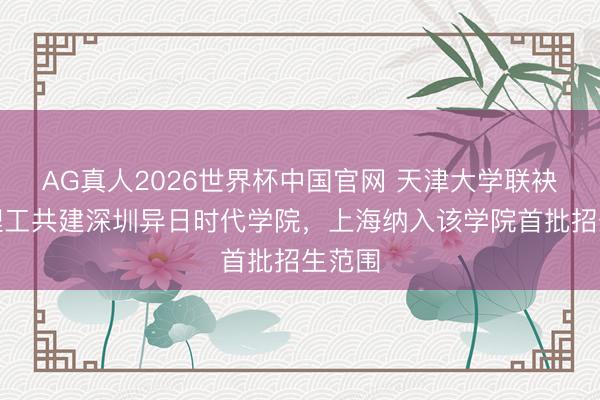 AG真人2026世界杯中国官网 天津大学联袂香港理工共建深圳异日时代学院，上海纳入该学院首批招生范围