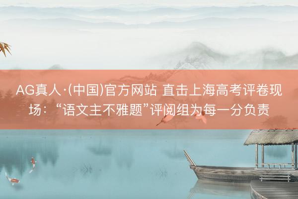 AG真人·(中国)官方网站 直击上海高考评卷现场：“语文主不雅题”评阅组为每一分负责