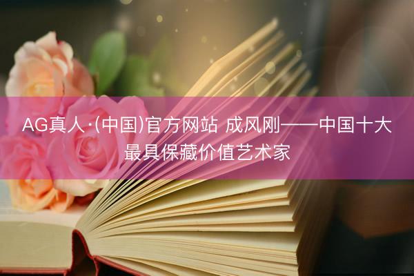 AG真人·(中国)官方网站 成风刚——中国十大最具保藏价值艺术家