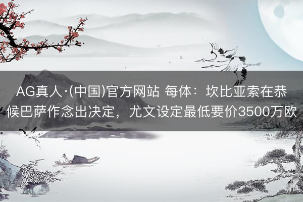 AG真人·(中国)官方网站 每体：坎比亚索在恭候巴萨作念出决定，尤文设定最低要价3500万欧