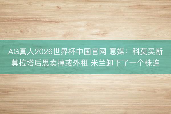 AG真人2026世界杯中国官网 意媒：科莫买断莫拉塔后思卖掉或外租 米兰卸下了一个株连