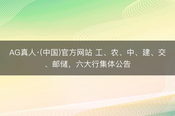 AG真人·(中国)官方网站 工、农、中、建、交、邮储，六大行集体公告
