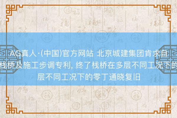 AG真人·(中国)官方网站 北京城建集团肯求自通晓式组合钢栈桥及施工步调专利， 终了栈桥在多层不同工况下的零丁通晓复旧