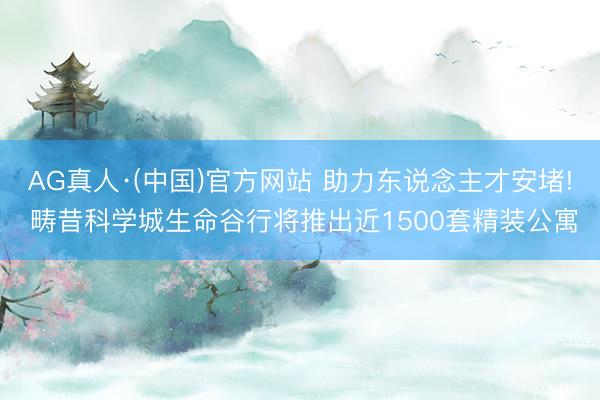 AG真人·(中国)官方网站 助力东说念主才安堵! 畴昔科学城生命谷行将推出近1500套精装公寓